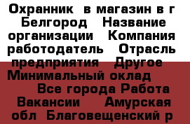 Охранник. в магазин в г. Белгород › Название организации ­ Компания-работодатель › Отрасль предприятия ­ Другое › Минимальный оклад ­ 11 000 - Все города Работа » Вакансии   . Амурская обл.,Благовещенский р-н